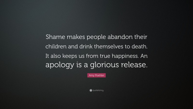 Amy Poehler Quote: “Shame makes people abandon their children and drink themselves to death. It also keeps us from true happiness. An apology is a glorious release.”
