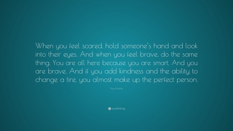 Amy Poehler Quote: “When you feel scared, hold someone’s hand and look into their eyes. And when you feel brave, do the same thing. You are all here because you are smart. And you are brave. And if you add kindness and the ability to change a tire, you almost make up the perfect person.”