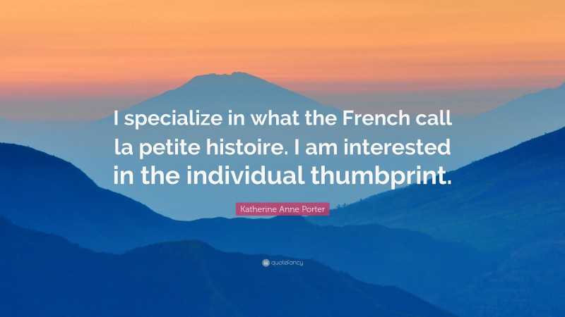Katherine Anne Porter Quote: “I specialize in what the French call la petite histoire. I am interested in the individual thumbprint.”