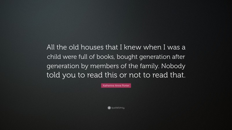 Katherine Anne Porter Quote: “All the old houses that I knew when I was a child were full of books, bought generation after generation by members of the family. Nobody told you to read this or not to read that.”