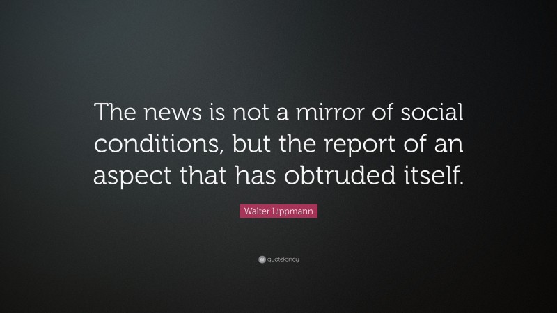 Walter Lippmann Quote: “The news is not a mirror of social conditions, but the report of an aspect that has obtruded itself.”