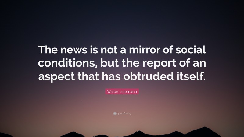 Walter Lippmann Quote: “The news is not a mirror of social conditions, but the report of an aspect that has obtruded itself.”