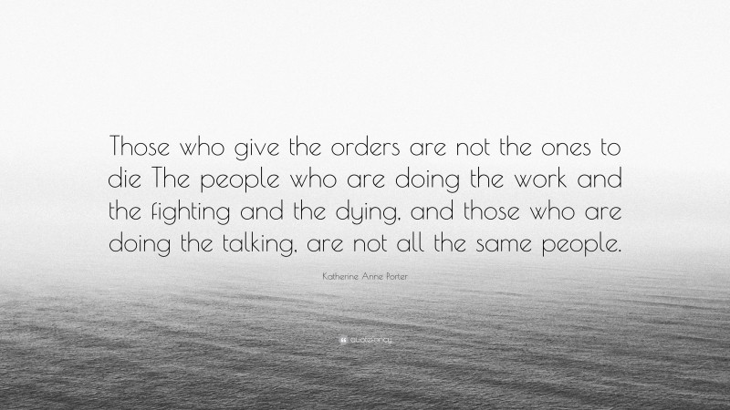 Katherine Anne Porter Quote: “Those who give the orders are not the ones to die The people who are doing the work and the fighting and the dying, and those who are doing the talking, are not all the same people.”