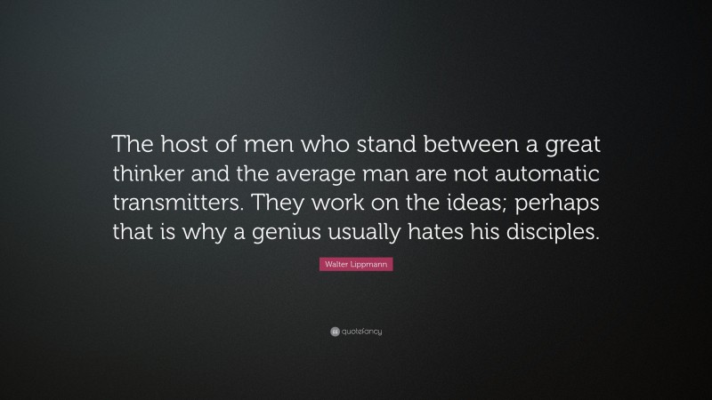 Walter Lippmann Quote: “The host of men who stand between a great thinker and the average man are not automatic transmitters. They work on the ideas; perhaps that is why a genius usually hates his disciples.”