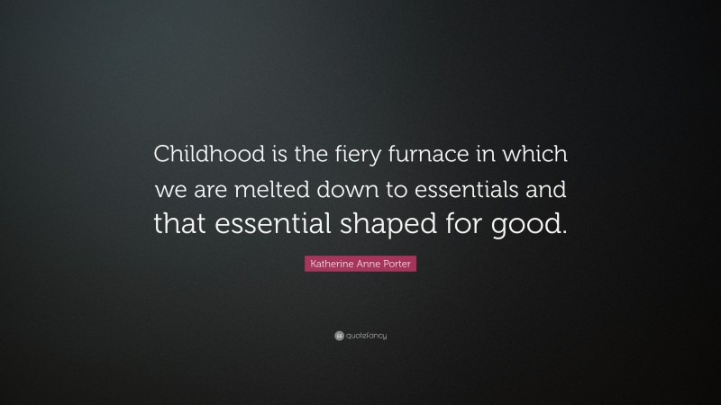 Katherine Anne Porter Quote: “Childhood is the fiery furnace in which we are melted down to essentials and that essential shaped for good.”