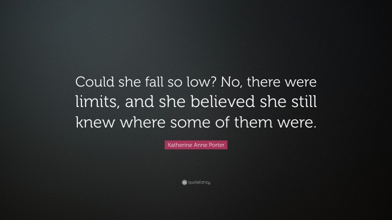 Katherine Anne Porter Quote: “Could she fall so low? No, there were limits, and she believed she still knew where some of them were.”