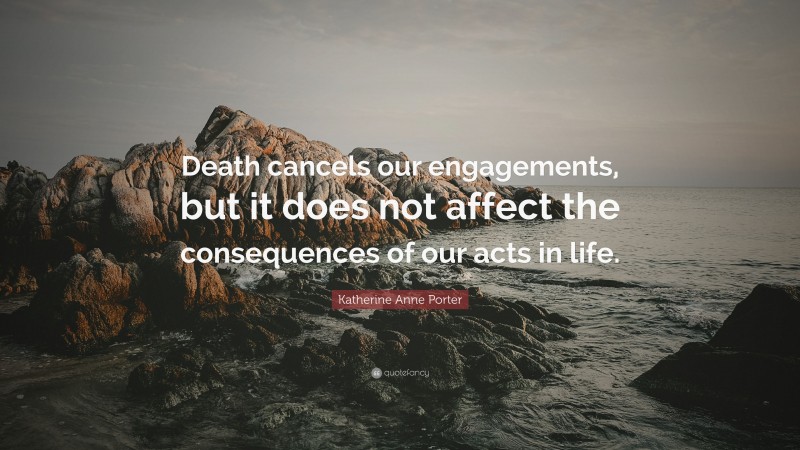 Katherine Anne Porter Quote: “Death cancels our engagements, but it does not affect the consequences of our acts in life.”