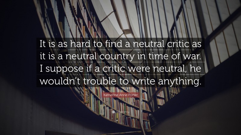 Katherine Anne Porter Quote: “It is as hard to find a neutral critic as it is a neutral country in time of war. I suppose if a critic were neutral, he wouldn’t trouble to write anything.”