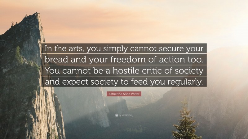 Katherine Anne Porter Quote: “In the arts, you simply cannot secure your bread and your freedom of action too. You cannot be a hostile critic of society and expect society to feed you regularly.”
