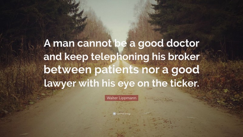 Walter Lippmann Quote: “A man cannot be a good doctor and keep telephoning his broker between patients nor a good lawyer with his eye on the ticker.”