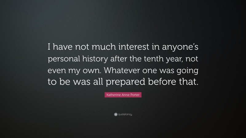 Katherine Anne Porter Quote: “I have not much interest in anyone’s personal history after the tenth year, not even my own. Whatever one was going to be was all prepared before that.”