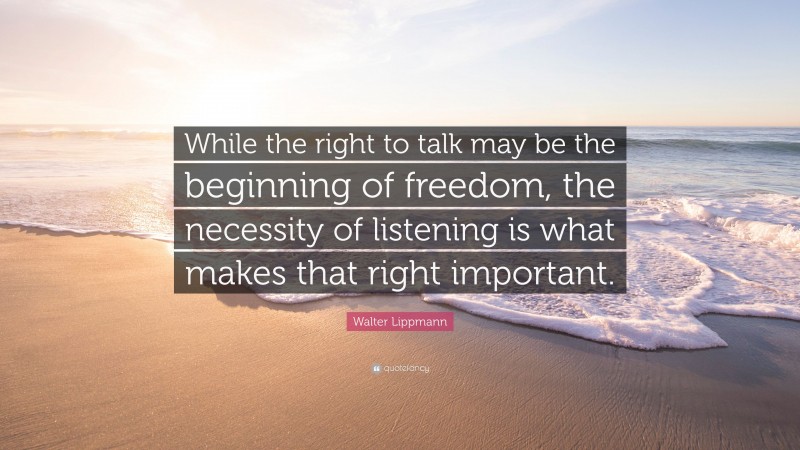 Walter Lippmann Quote: “While the right to talk may be the beginning of freedom, the necessity of listening is what makes that right important.”