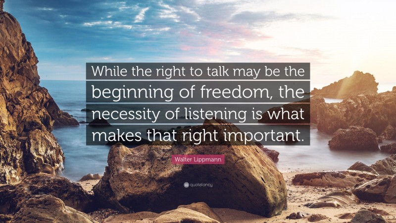 Walter Lippmann Quote: “While the right to talk may be the beginning of freedom, the necessity of listening is what makes that right important.”
