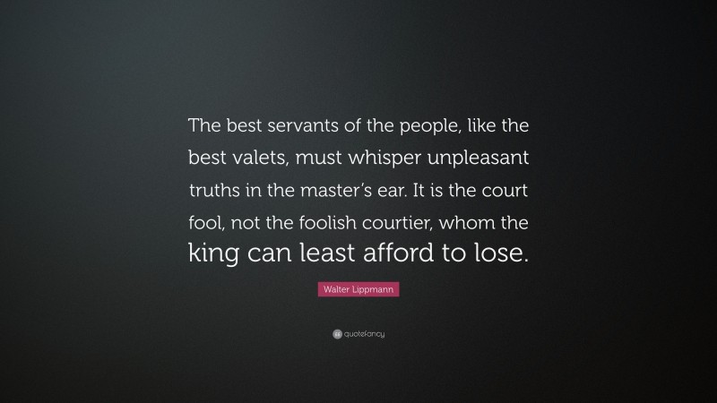 Walter Lippmann Quote: “The best servants of the people, like the best valets, must whisper unpleasant truths in the master’s ear. It is the court fool, not the foolish courtier, whom the king can least afford to lose.”