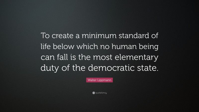 Walter Lippmann Quote: “To create a minimum standard of life below which no human being can fall is the most elementary duty of the democratic state.”