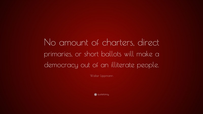 Walter Lippmann Quote: “No amount of charters, direct primaries, or short ballots will make a democracy out of an illiterate people.”
