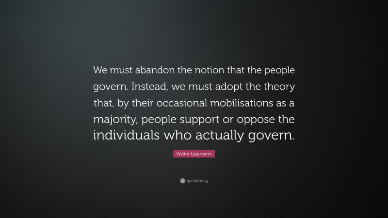 Walter Lippmann Quote: “We must abandon the notion that the people govern. Instead, we must adopt the theory that, by their occasional mobilisations as a majority, people support or oppose the individuals who actually govern.”