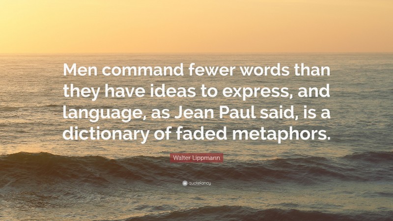 Walter Lippmann Quote: “Men command fewer words than they have ideas to express, and language, as Jean Paul said, is a dictionary of faded metaphors.”