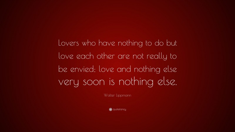 Walter Lippmann Quote: “Lovers who have nothing to do but love each other are not really to be envied; love and nothing else very soon is nothing else.”