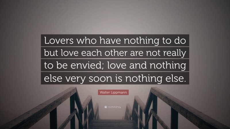 Walter Lippmann Quote: “Lovers who have nothing to do but love each other are not really to be envied; love and nothing else very soon is nothing else.”