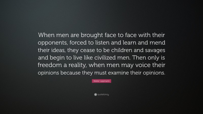 Walter Lippmann Quote: “When men are brought face to face with their opponents, forced to listen and learn and mend their ideas, they cease to be children and savages and begin to live like civilized men. Then only is freedom a reality, when men may voice their opinions because they must examine their opinions.”