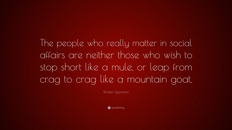 Walter Lippmann Quote: “The people who really matter in social affairs are neither those who wish to stop short like a mule, or leap from crag to crag like a mountain goat.”