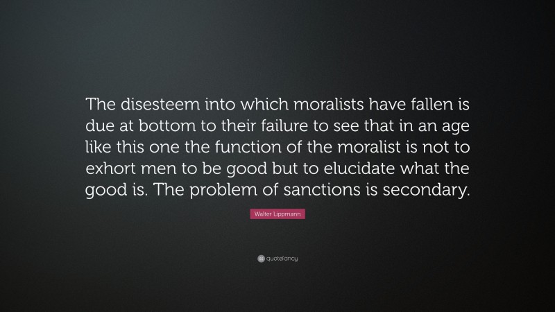 Walter Lippmann Quote: “The disesteem into which moralists have fallen is due at bottom to their failure to see that in an age like this one the function of the moralist is not to exhort men to be good but to elucidate what the good is. The problem of sanctions is secondary.”