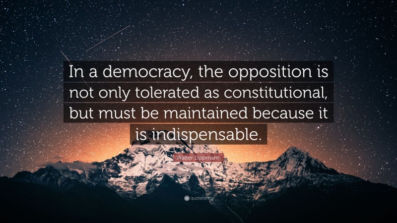 Walter Lippmann Quote: “In a democracy, the opposition is not only tolerated as constitutional, but must be maintained because it is indispensable.”