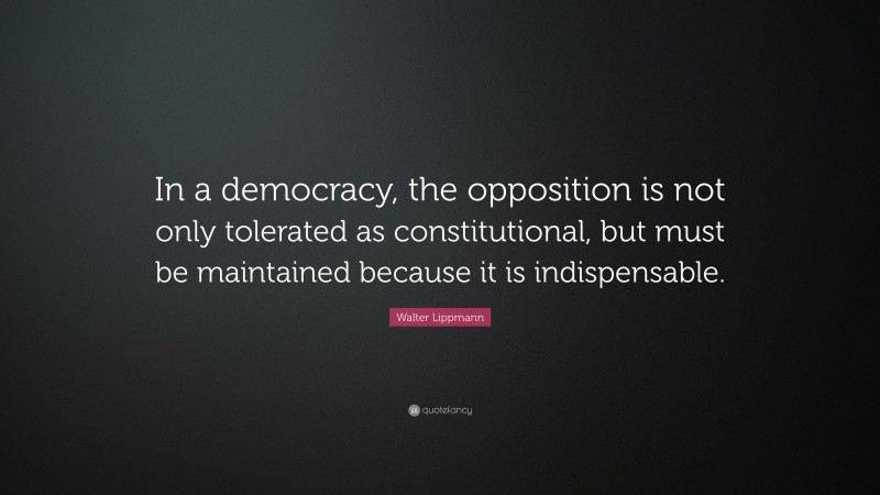 Walter Lippmann Quote: “In a democracy, the opposition is not only tolerated as constitutional, but must be maintained because it is indispensable.”