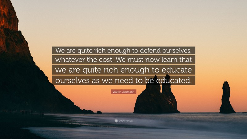 Walter Lippmann Quote: “We are quite rich enough to defend ourselves, whatever the cost. We must now learn that we are quite rich enough to educate ourselves as we need to be educated.”