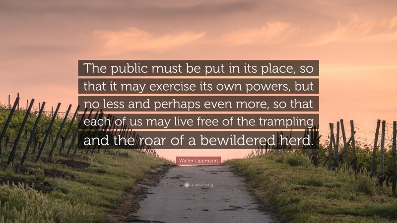 Walter Lippmann Quote: “The public must be put in its place, so that it may exercise its own powers, but no less and perhaps even more, so that each of us may live free of the trampling and the roar of a bewildered herd.”
