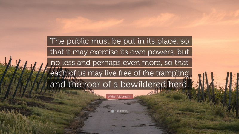 Walter Lippmann Quote: “The public must be put in its place, so that it may exercise its own powers, but no less and perhaps even more, so that each of us may live free of the trampling and the roar of a bewildered herd.”