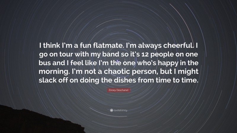 Zooey Deschanel Quote: “I think I’m a fun flatmate. I’m always cheerful. I go on tour with my band so it’s 12 people on one bus and I feel like I’m the one who’s happy in the morning. I’m not a chaotic person, but I might slack off on doing the dishes from time to time.”