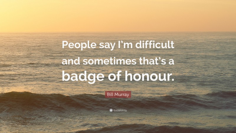 Bill Murray Quote: “People say I’m difficult and sometimes that’s a badge of honour.”
