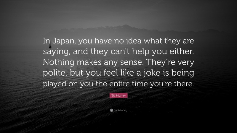 Bill Murray Quote: “In Japan, you have no idea what they are saying, and they can’t help you either. Nothing makes any sense. They’re very polite, but you feel like a joke is being played on you the entire time you’re there.”