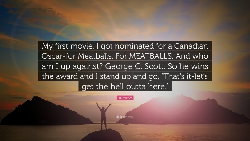 Bill Murray Quote: “My first movie, I got nominated for a Canadian Oscar-for Meatballs. For MEATBALLS. And who am I up against? George C. Scott. So he wins the award and I stand up and go, ‘That’s it-let’s get the hell outta here.’”