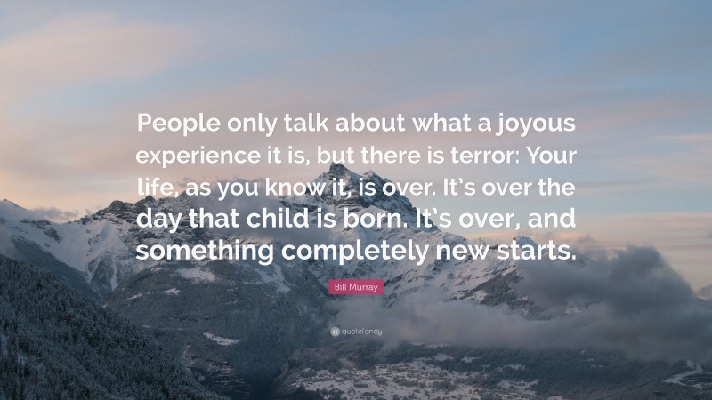 Bill Murray Quote: “People only talk about what a joyous experience it is, but there is terror: Your life, as you know it, is over. It’s over the day that child is born. It’s over, and something completely new starts.”