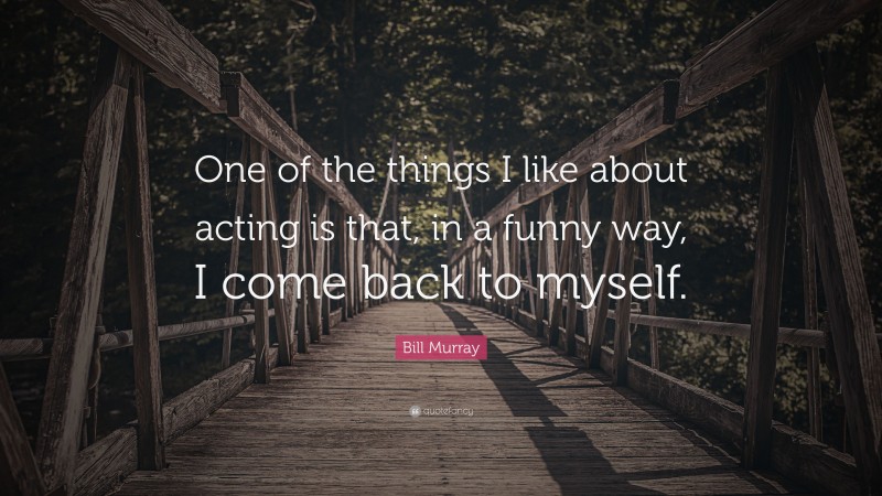 Bill Murray Quote: “One of the things I like about acting is that, in a funny way, I come back to myself.”