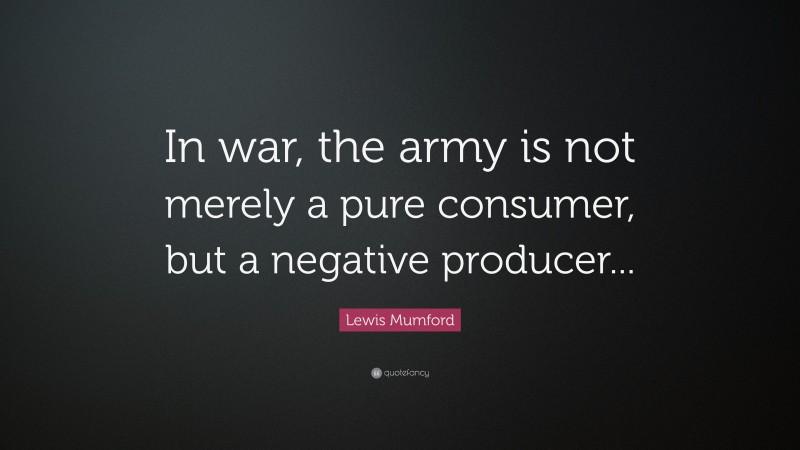 Lewis Mumford Quote: “In war, the army is not merely a pure consumer, but a negative producer...”