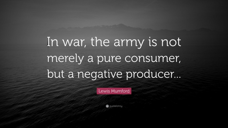 Lewis Mumford Quote: “In war, the army is not merely a pure consumer, but a negative producer...”