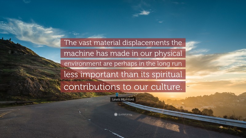 Lewis Mumford Quote: “The vast material displacements the machine has made in our physical environment are perhaps in the long run less important than its spiritual contributions to our culture.”