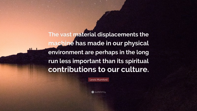 Lewis Mumford Quote: “The vast material displacements the machine has made in our physical environment are perhaps in the long run less important than its spiritual contributions to our culture.”