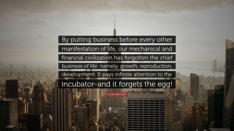 Lewis Mumford Quote: “By putting business before every other manifestation of life, our mechanical and financial civilization has forgotten the chief business of life: namely, growth, reproduction, development. It pays infinite attention to the incubator-and it forgets the egg!”