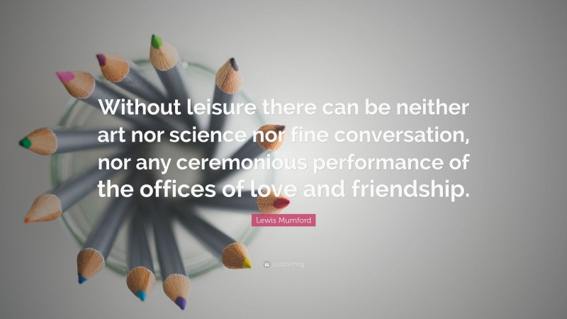 Lewis Mumford Quote: “Without leisure there can be neither art nor science nor fine conversation, nor any ceremonious performance of the offices of love and friendship.”