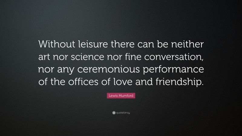 Lewis Mumford Quote: “Without leisure there can be neither art nor science nor fine conversation, nor any ceremonious performance of the offices of love and friendship.”