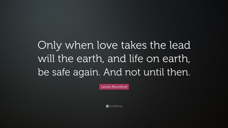 Lewis Mumford Quote: “Only when love takes the lead will the earth, and life on earth, be safe again. And not until then.”
