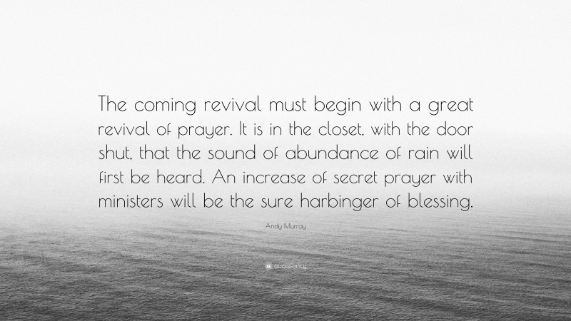 Andy Murray Quote: “The coming revival must begin with a great revival of prayer. It is in the closet, with the door shut, that the sound of abundance of rain will first be heard. An increase of secret prayer with ministers will be the sure harbinger of blessing.”