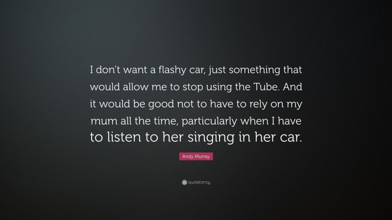 Andy Murray Quote: “I don’t want a flashy car, just something that would allow me to stop using the Tube. And it would be good not to have to rely on my mum all the time, particularly when I have to listen to her singing in her car.”