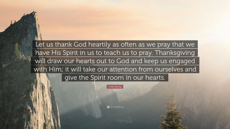 Andy Murray Quote: “Let us thank God heartily as often as we pray that we have His Spirit in us to teach us to pray. Thanksgiving will draw our hearts out to God and keep us engaged with Him; it will take our attention from ourselves and give the Spirit room in our hearts.”