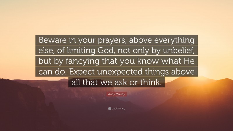 Andy Murray Quote: “Beware in your prayers, above everything else, of limiting God, not only by unbelief, but by fancying that you know what He can do. Expect unexpected things above all that we ask or think.”